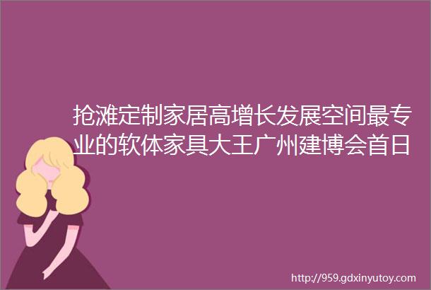 抢滩定制家居高增长发展空间最专业的软体家具大王广州建博会首日旗开得胜